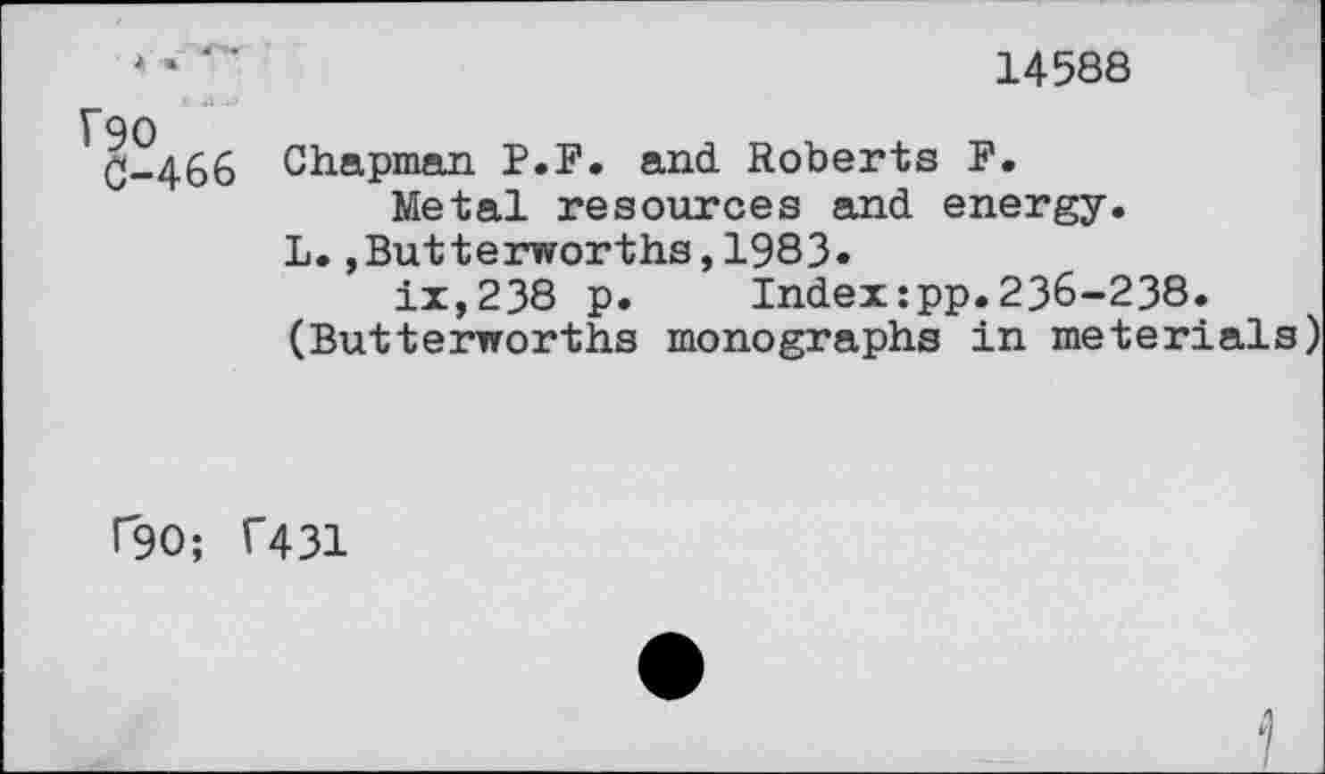 ﻿* • ' ‘	14588
90
C-466 Chapman P.F. and Roberts F.
Metal resources and energy.
L.,Butterworths,1983.
ix,238 p. Index:pp.236-238.
(Butterworths monographs in meterials)
r90; T431